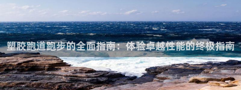 z6尊龙凯时ag旗舰厅：塑胶跑道跑步的全面指南：体验卓越性能的终极指南